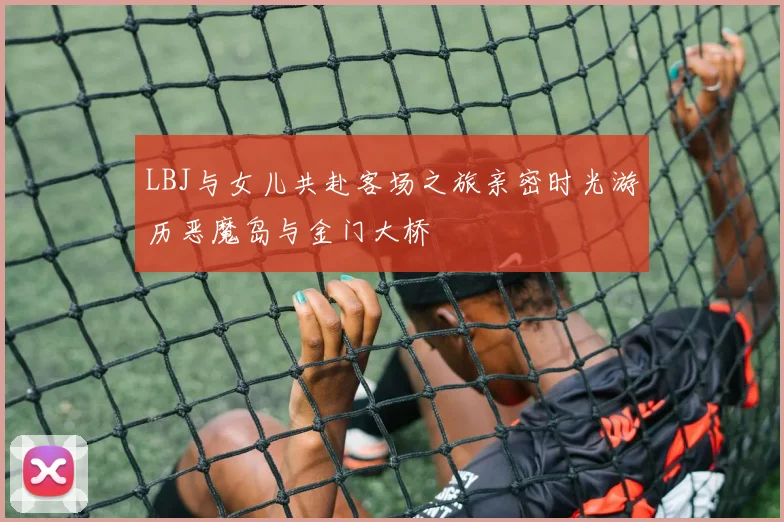 LBJ与女儿共赴客场之旅亲密时光游历恶魔岛与金门大桥