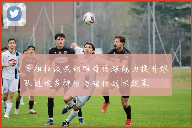 马祖拉谈武切维奇传球能力提升球队进攻多样性与错位战术效果