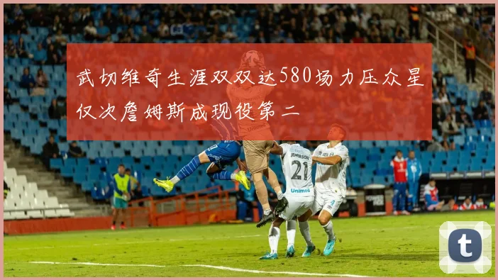 武切维奇生涯双双达580场力压众星仅次詹姆斯成现役第二