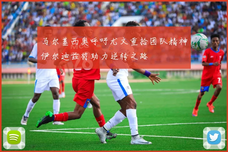 马尔基西奥呼吁尤文重拾团队精神伊尔迪兹将助力逆转之路