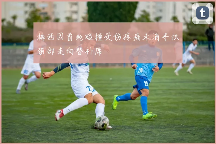 梅西因首轮碰撞受伤疼痛未消手扶颈部走向替补席